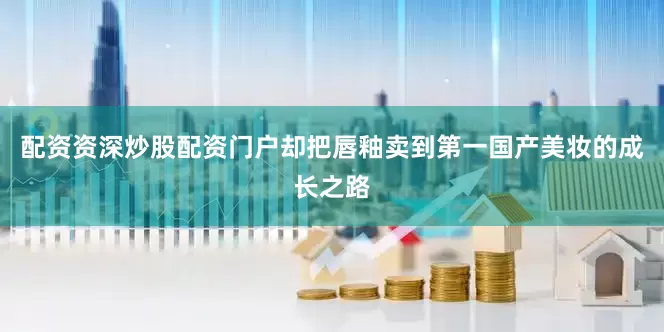 配资资深炒股配资门户却把唇釉卖到第一　　国产美妆的成长之路