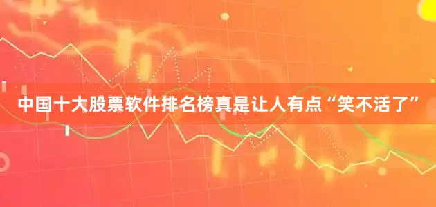 中国十大股票软件排名榜真是让人有点“笑不活了”