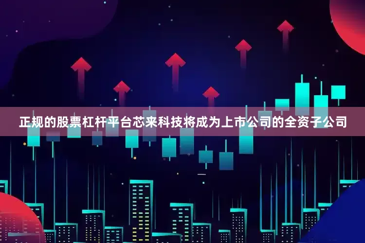 正规的股票杠杆平台芯来科技将成为上市公司的全资子公司
