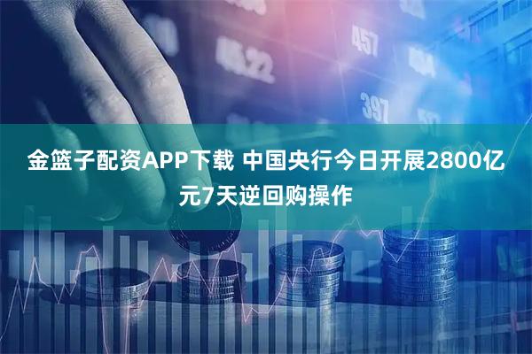 金篮子配资APP下载 中国央行今日开展2800亿元7天逆回购操作