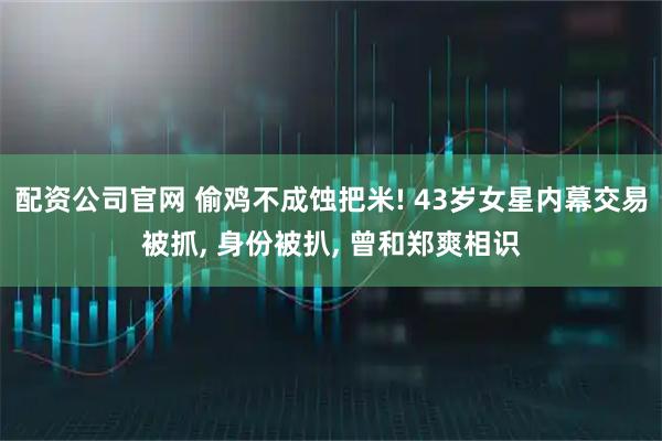 配资公司官网 偷鸡不成蚀把米! 43岁女星内幕交易被抓, 身份被扒, 曾和郑爽相识