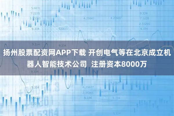 扬州股票配资网APP下载 开创电气等在北京成立机器人智能技术公司  注册资本8000万