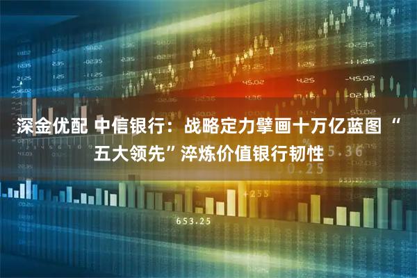 深金优配 中信银行：战略定力擘画十万亿蓝图 “五大领先”淬炼价值银行韧性