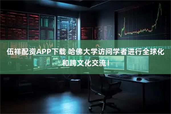 伍祥配资APP下载 哈佛大学访问学者进行全球化和跨文化交流！