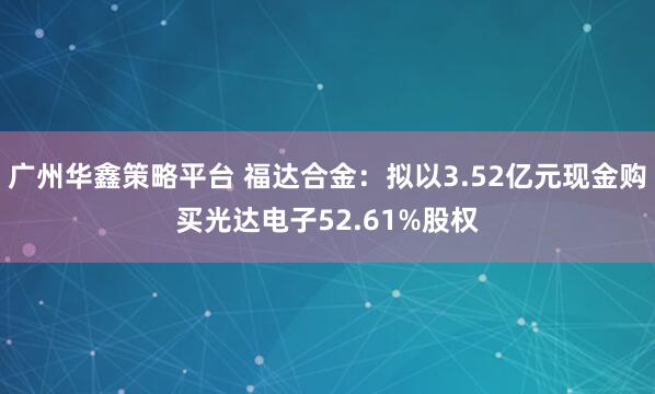广州华鑫策略平台 福达合金：拟以3.52亿元现金购买光达电子52.61%股权