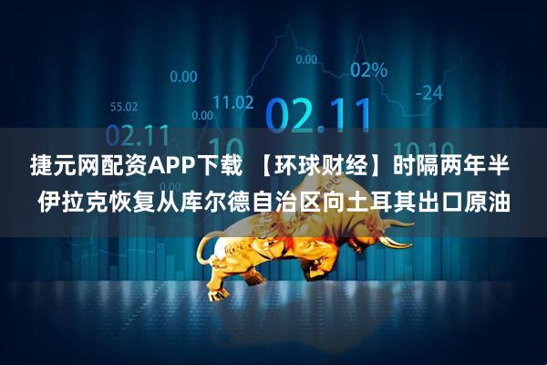 捷元网配资APP下载 【环球财经】时隔两年半 伊拉克恢复从库尔德自治区向土耳其出口原油