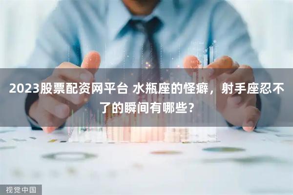 2023股票配资网平台 水瓶座的怪癖,射手座忍不了的瞬间有哪些?