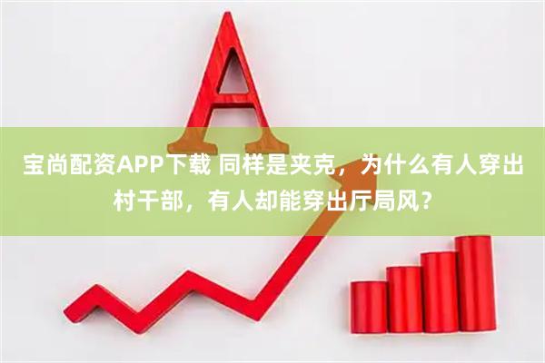 宝尚配资APP下载 同样是夹克,为什么有人穿出村干部,有人却能穿出厅局风?