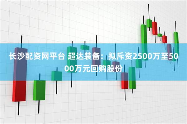 长沙配资网平台 超达装备:拟斥资2500万至5000万元回购股份