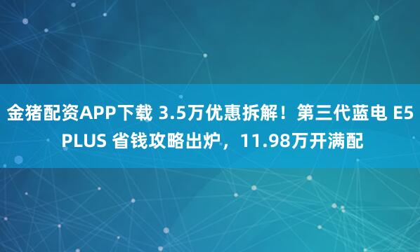 金猪配资APP下载 3.5万优惠拆解！第三代蓝电 E5 PLUS 省钱攻略出炉，11.98万开满配