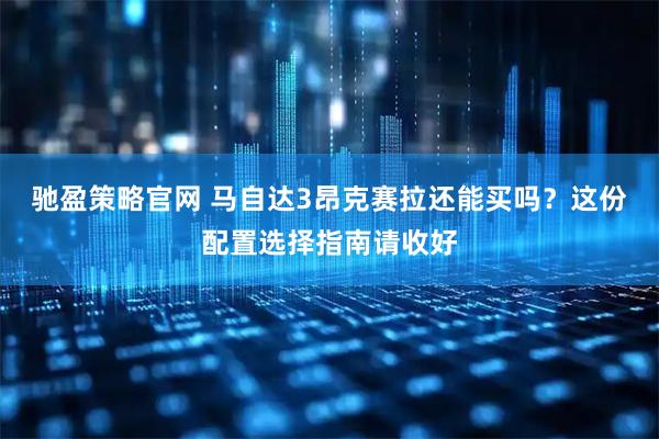 驰盈策略官网 马自达3昂克赛拉还能买吗？这份配置选择指南请收好