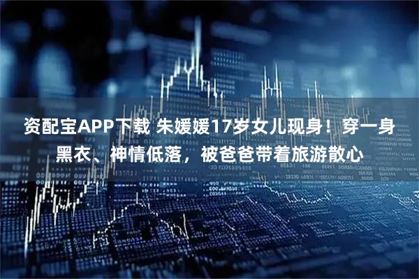 资配宝APP下载 朱媛媛17岁女儿现身!穿一身黑衣、神情低落,被爸爸带着旅游散心