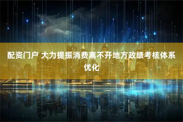 配资门户 大力提振消费离不开地方政绩考核体系优化