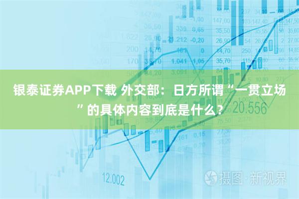 银泰证券APP下载 外交部：日方所谓“一贯立场”的具体内容到底是什么？