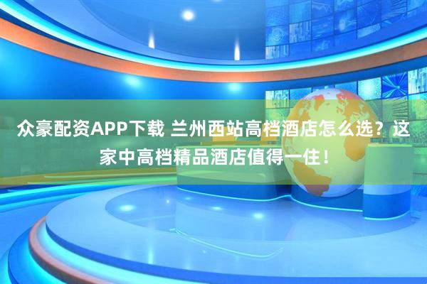众豪配资APP下载 兰州西站高档酒店怎么选?这家中高档精品酒店值得一住!