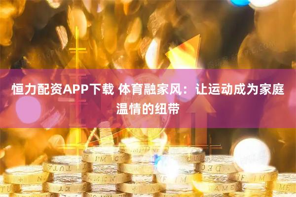 恒力配资APP下载 体育融家风:让运动成为家庭温情的纽带