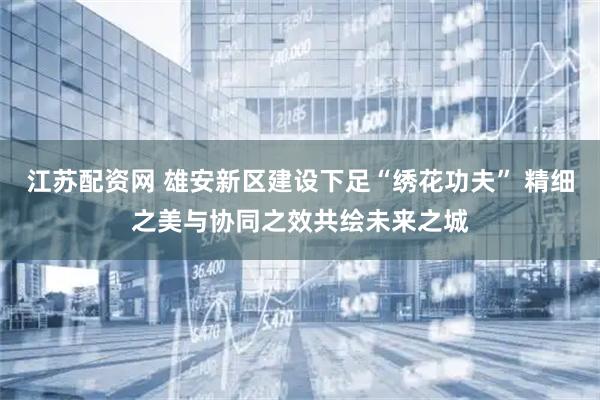 江苏配资网 雄安新区建设下足“绣花功夫” 精细之美与协同之效共绘未来之城