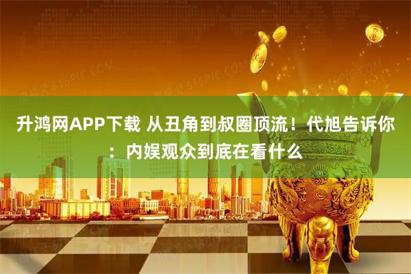 升鸿网APP下载 从丑角到叔圈顶流！代旭告诉你：内娱观众到底在看什么