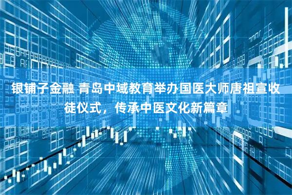 银铺子金融 青岛中域教育举办国医大师唐祖宣收徒仪式，传承中医文化新篇章