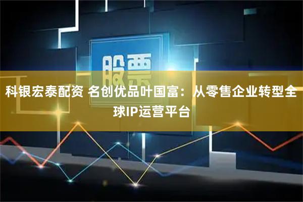 科银宏泰配资 名创优品叶国富：从零售企业转型全球IP运营平台