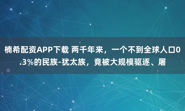 楠希配资APP下载 两千年来,一个不到全球人口0.3%的民族-犹太族,竟被大规模驱逐、屠
