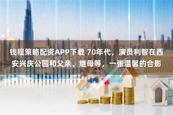 钱程策略配资APP下载 70年代，演员利智在西安兴庆公园和父亲、继母等，一张温馨的合影