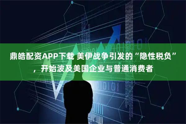 鼎皓配资APP下载 美伊战争引发的“隐性税负”，开始波及美国企业与普通消费者