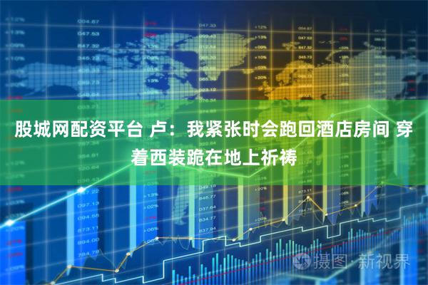 股城网配资平台 卢：我紧张时会跑回酒店房间 穿着西装跪在地上祈祷