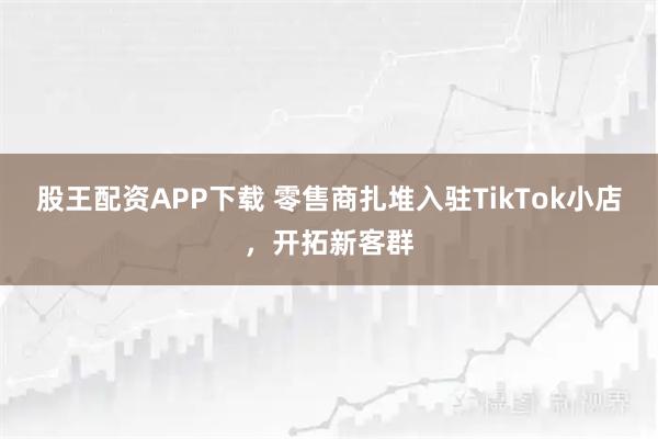 股王配资APP下载 零售商扎堆入驻TikTok小店，开拓新客群