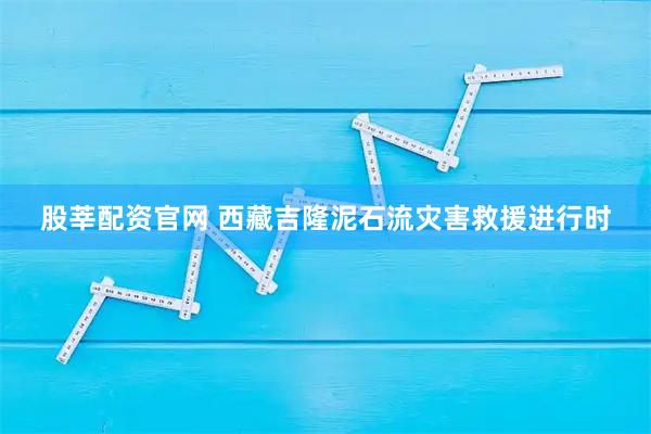 股莘配资官网 西藏吉隆泥石流灾害救援进行时