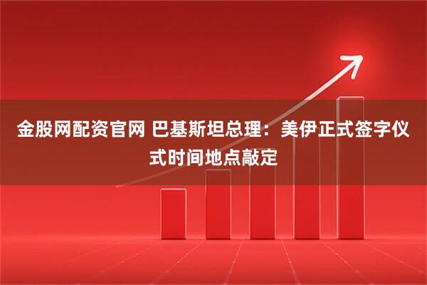 金股网配资官网 巴基斯坦总理：美伊正式签字仪式时间地点敲定