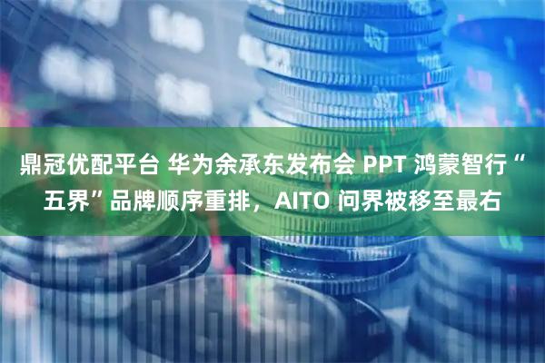 鼎冠优配平台 华为余承东发布会 PPT 鸿蒙智行“五界”品牌顺序重排，AITO 问界被移至最右